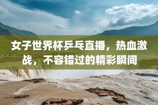 女子世界杯乒乓直播，热血激战，不容错过的精彩瞬间