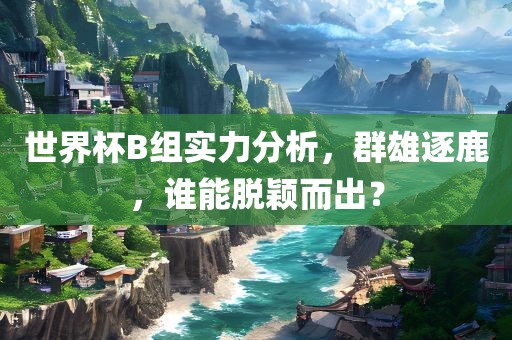 世界杯B组实力分析，群雄逐鹿，谁能脱颖而出？金炬实业股份有限公司