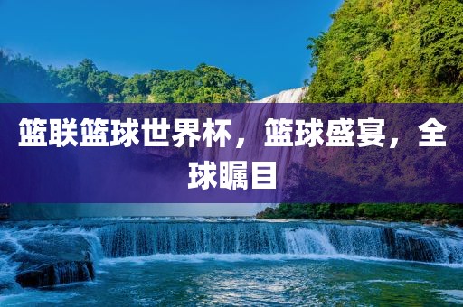 篮联篮球世界杯，篮球盛宴，全球瞩目金炬实业股份有限公司