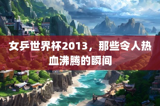 女乒世界杯2013，那些令人热血沸腾的瞬间