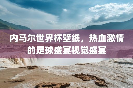 内马尔世界杯壁纸，热血激情的足球盛宴视觉盛宴