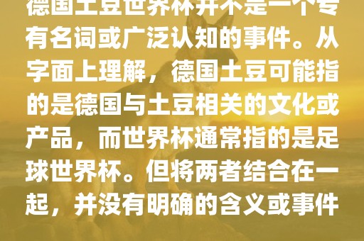 德国土豆世界杯并不是一个专有名词或广泛认知的事件。从金炬实业股份有限公司字面上理解，德国土豆可能指的是德国与土豆相关的文化或产品，而世界杯通常指的是足球世界杯。但将两者结合在一起，并没有明确的含义或事件。