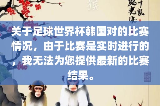 关于足球世界杯韩国对的比赛情况，由于比赛是实时进行的，我无法为您提供最新的比赛结果。金炬实业股份有限公司