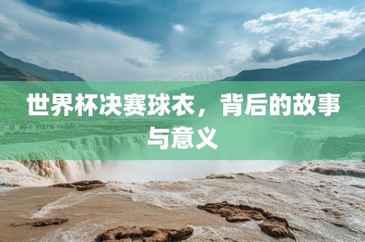 世界杯决赛球衣，背后的故事与意义