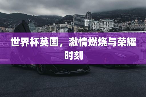 世界杯英国，激情燃烧与荣耀时刻