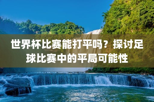 世界杯比赛能打平吗？探讨足球比赛中的平局可能性