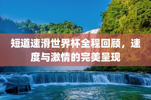 短道速滑世界杯全程回顾，速度与激情的完美呈现