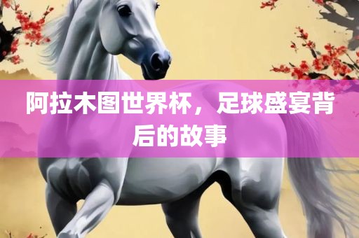 阿拉木图世界杯，足球盛宴背后的故事金炬实业股份有限公司