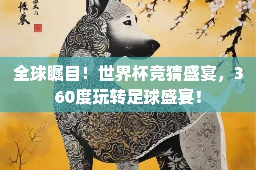 全球瞩目！世界杯竞猜盛宴，360度玩转足球盛宴！