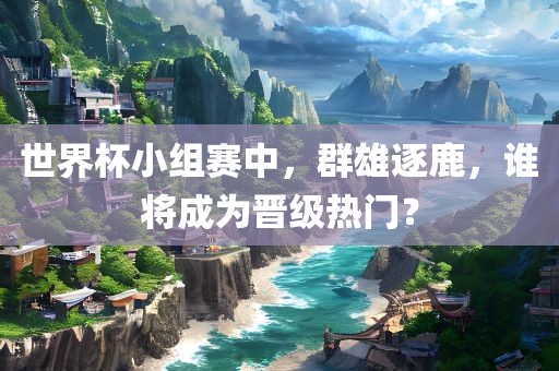 世界杯小组赛中，群雄逐鹿，谁将成为晋级热门？