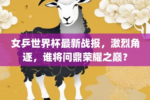 女乒世界杯最新战报，激烈角逐，谁将问鼎荣耀之巅？