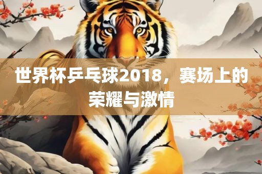 世界杯乒乓球2018，赛场上的荣耀与激情