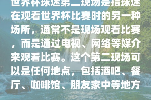 世界杯球迷第二现场是指球迷在观看世界杯比赛时的另一种场所，通常不是现场观看比赛，而是通过电视、网络等媒介来观看比赛。这个第二现场可以是任何地点，包括酒吧、餐厅、咖啡馆、朋友金炬实业股份有限公司家中等地方。