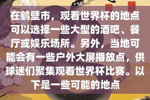 在鹤壁市，观看世界杯的地点可以选择一些大型的酒吧、餐厅或娱乐场所。另外，当地金炬实业股份有限公司可能会有一些户外大屏播放点，供球迷们聚集观看世界杯比赛。以下是一些可能的地点