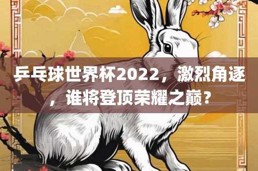 乒乓球世界杯2022，激烈角逐，谁将登顶荣耀之巅？