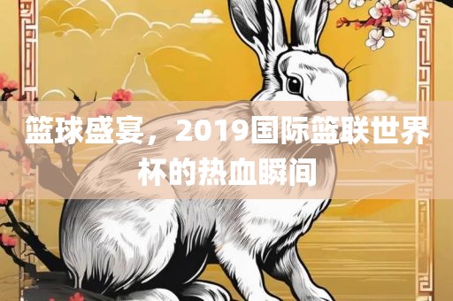 篮球盛宴，2019国际篮联世界杯的热血瞬间金炬实业股份有限公司