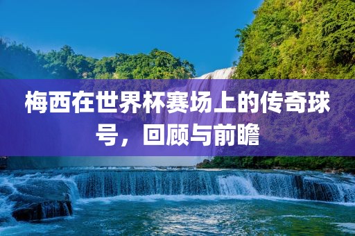 梅西在世界杯赛场上的传奇球号，回顾与前瞻金炬实业股份有限公司