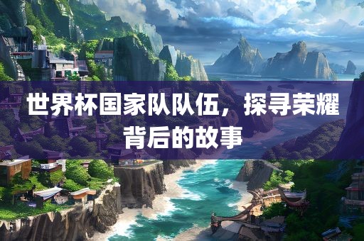 世界杯国家队队伍，探寻荣耀背后的故事