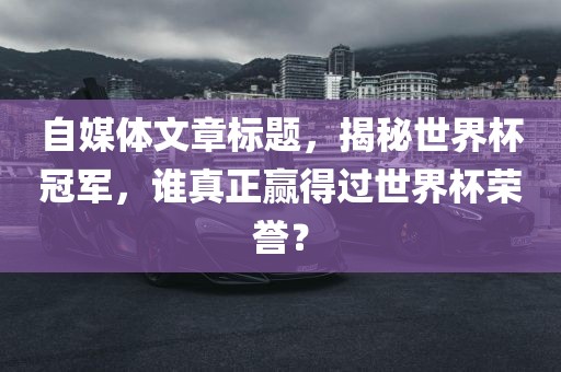 自媒体文章标题金炬实业股份有限公司，揭秘世界杯冠军，谁真正赢得过世界杯荣誉？