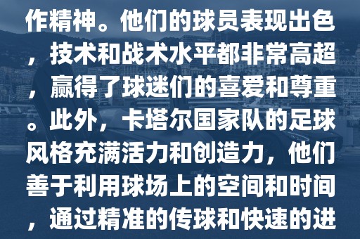 卡塔尔国家队在世界杯足球赛中的表现非常出色。虽然他们的对手实力强大，但卡塔尔队展现出了顽强的斗志和团队合作精神。他们的球员表现出色，技术和战术水平都非常高超，赢得了球迷们的喜爱和尊重。此外，卡塔尔国家队的足球风格充满活力和创造力，他们善于利用球场上的空间和时间，通过精准的传球和快速的进攻来制造威胁。总的来说，卡塔尔国家队是一支充满潜力的队伍，未来有望在国际足球赛场上取得更好的成绩。金炬实业股份有限公司