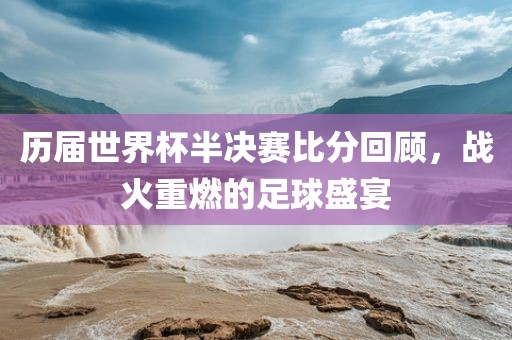 历届世界杯半决赛比分回顾，战火重燃的足球盛宴金炬实业股份有限公司
