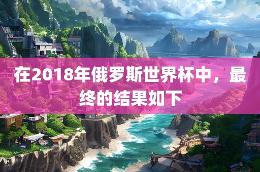 在2018年俄罗斯世界杯中，最终的结果如下