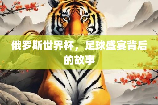 俄罗斯世界杯，足球盛宴背后的故事