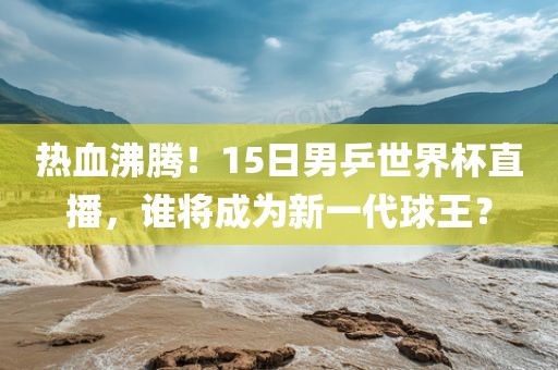 热血沸腾！15日男乒世界杯直播，谁将成为新一代球王？