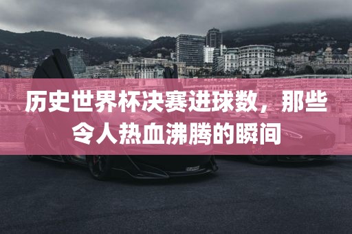 历史世界杯决赛进球数，那些令人热血沸腾的瞬间