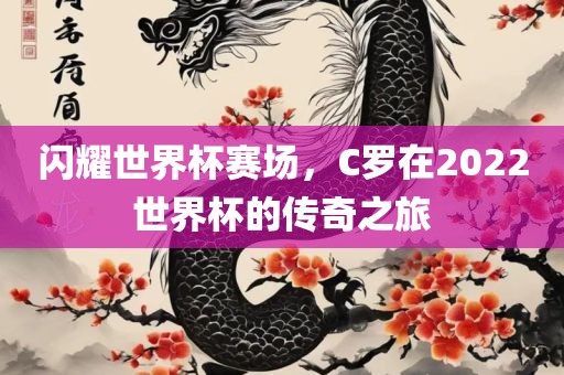 闪耀世界杯赛场，C罗在2022世界杯的传奇之旅金炬实业股份有限公司