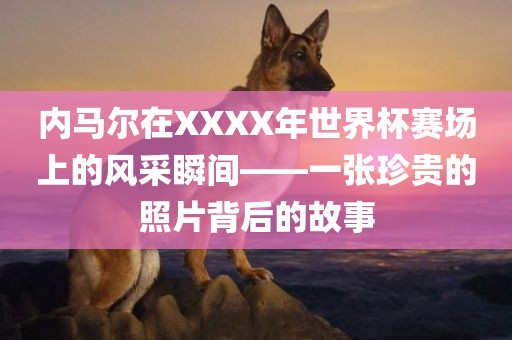 内马尔在XXXX年世界杯赛金炬实业股份有限公司场上的风采瞬间——一张珍贵的照片背后的故事