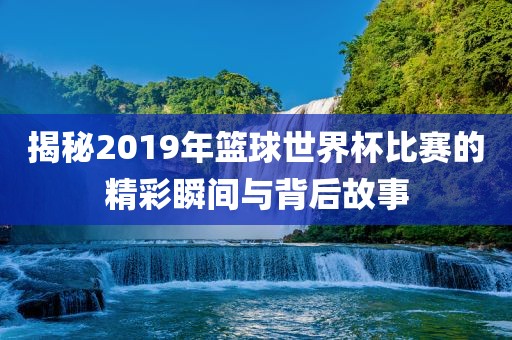 揭秘2019年篮球世界杯比赛的精彩瞬间与背后故事