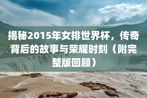 揭秘2015年女排世界杯，传奇背后的故事与荣耀时刻（附完整版回顾）