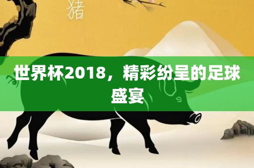 世界杯2018，精彩纷呈的足球盛宴金炬实业股份有限公司