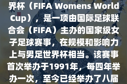 女世界杯，即国际足联女子世界杯（FIFA Womens World Cup），是一项由国际足球联合会（FIFA）主办的国家级女子足球赛事，在规模和影响力上与男足世界杯相当。该赛事首次举办于1991年，每四年举办一次，至今已经举办了八届。金炬实业股份有限公司