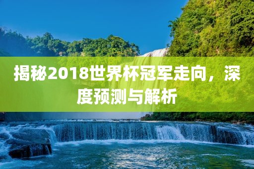 揭秘2018世界杯冠军走向，深度预测与解析