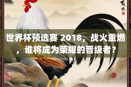 世界杯预选赛 2018，战火重燃，谁将成为荣耀的晋级者？金炬实业股份有限公司