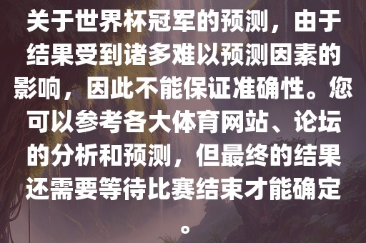 关于世界杯冠军的预测，由于结果受到诸多难以预测因素的影响，因此不能保证准确性。您可以参考各大体育网站、论坛的分析和预测，但最终的结果还需要等待比赛结束才能确定。