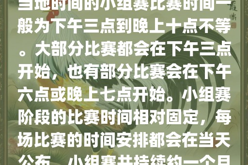 小组赛阶段（第1轮至第9轮），当地时间的小组赛比赛时间一般为下午三点到晚上十点不等。大部分比赛都会在下午三点开始，也有部分比赛会在下午六点或晚上七点开始。小组赛阶段的比赛时间相对固定，每场比赛的时间安排都会在当天公布。小组赛共持续约一个月时间。