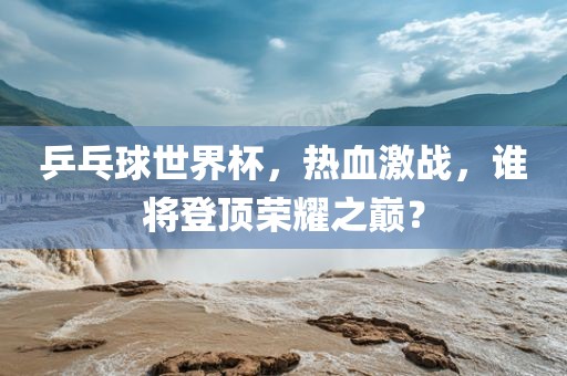 乒乓球世界杯，热血激战，谁将登顶荣耀之巅？