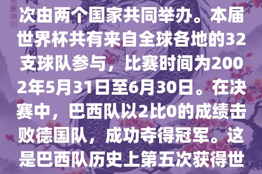 2002年世界杯足球赛是第17届世界杯足球赛事，比赛在韩国和日本共同举办，这是世界杯首次在亚洲地区举办，也是首次由两个国家共同举办。本届世界杯共有来自全球各地的32支球队参与，比赛时间为2002年5月31日至6月30日。在决赛中，巴西队以2比0的成绩击败德国队，成功夺得冠军。这是巴西队历史上第五次获得世界杯冠军。此外，本届世界杯还创造了许多其他纪录和亮点，例如中国男子足球队首次参加世界杯决赛圈比赛等。