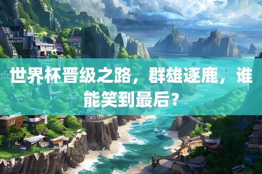 世界杯晋级之路，群雄逐鹿，谁能笑到最后？