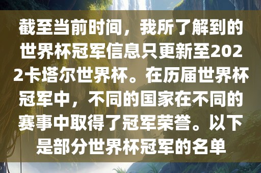 截至当前时间，我所了解到的世界杯冠军信息只更新至2022卡塔尔世界杯。在历届世界杯冠军中，不同的国家在不同的赛事中取得了冠军荣誉。以下是部分世界杯冠军的名单金炬实业股份有限公司