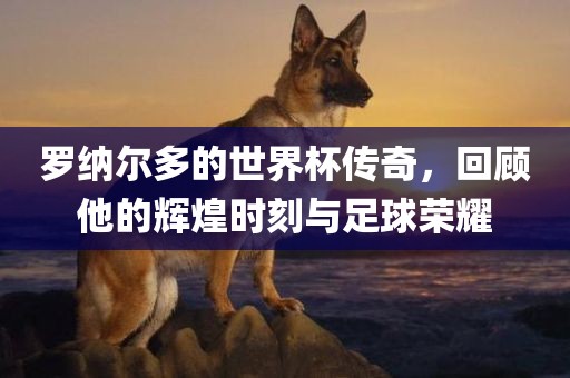 罗纳尔多的世界杯传奇，回顾他的辉煌时刻与足球荣耀