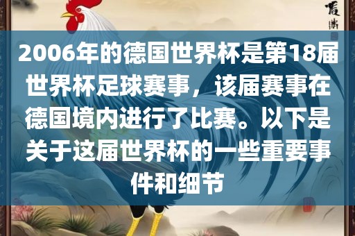 2006年的德国世界杯是第18届世界杯足球赛事，该届赛事在德国境内进行了比赛。以下是关于这届世界杯的一些重要事件和细节