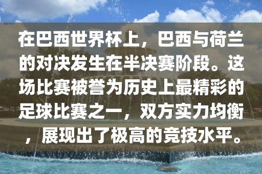 在巴西世界杯上，巴西与荷兰的对决发生在半决赛阶段。这场比赛被誉为历史上最精彩的足球比赛之一，双方实力均衡，展现出了极高的竞技水平。金炬实业股份有限公司