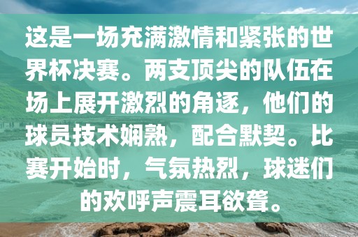 这是一场充满激情和紧张的世界杯决赛。两支顶尖的队伍在场上展开激烈的角逐，他们的球员技术娴熟，配合默契。比赛开始时，气氛热烈，球迷们的欢呼声震耳欲聋。