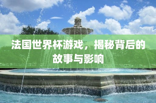 法国世界杯游戏，揭秘背后的故事与影响