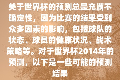 关于世界杯的预测总是充满不确定性，因为比赛的结果受到众多因素的影响，包括球队的状态、球员的健康状况、战术策略等。对于世界杯2014年的预测，以下是一些可能的预测结果