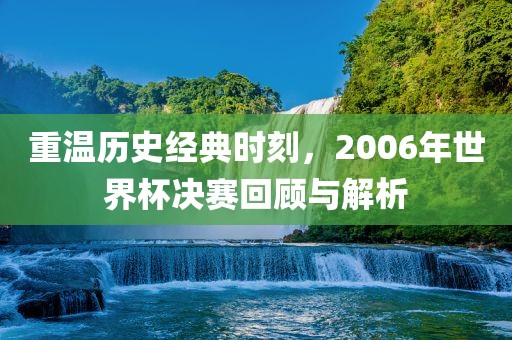 重温历史经典时刻，2006年世界杯决赛回顾与解析